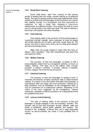 7 | P a g e w w w . f a c e b o o k . c o m / i h m s u n i l k u m a r 9 9 9 6 0 0 0 4 9 9
Food and Beverage
Service - I
1.5.4 Retail Store Catering
Some retail stores, apart from carrying on their primary
activity of retailing their own wares, provide catering as an additional
facility. This type of catering evolved when large departmental stores
wished to provide food and beverages to their customers as a part of
their retailing concept. It is inconvenient and time consuming for
customers to take a break from shopping, to have some
refreshments at a different location. Thus arouse the need for some
sort of a dining facility in the retail store itself. This style of catering is
becoming more popular and varied nowadays.
1.5.5 Club Catering
Club catering refers to the provision of food and beverages to
a restricted member clientele. Some examples of clubs for people
with similar interests are turf clubs, golf clubs, cricket clubs etc. The
service and food in these clubs tend to be of a fairly good standard
and are economically priced.
Night clubs are usually situated in large cities that have an
affluent urban population. They offer entertainment with good food
and expensive drinks.
1.5.6 Welfare Catering
The provision of food and beverages to people to fulfil a
social obligation, determined by a recognised authority, is known as
welfare catering. This grew out of the welfare state concept,
prevalent in western countries. It includes catering in hospitals,
schools, colleges, the armed forces and prisons.
1.5.7 Industrial Catering
The provision of food and beverages to ‘people at work,’ in
industries and factories at highly subsidised rates is called industrial
catering. It is based on the assumption that better fed employees at
concessional rates are happy and more productive. Catering for a
large workforce may be undertaken by the management itself, or
may be contracted out to professional caterers. Depending on the
choice of the menu suggested by the management, catering
contractors undertake to feed the workforce for a fixed period of time
at a predetermined price.
1.5.8 Leisure-Linked Catering
This type of catering refers to the provision of food and
beverages to people engaged in ‘rest and recreation’ activities. This
includes sale of food and beverages through different stalls and
kiosks at exhibitions, theme parks, galleries and theatres. The
increase in the availability of leisure time and a large disposable
income for leisure activities has made it a very profitable form of
catering.
 