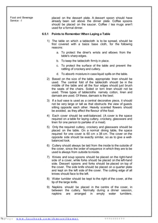 71 | P a g e w w w . f a c e b o o k . c o m / i h m s u n i l k u m a r 9 9 9 6 0 0 0 4 9 9
Food and Beverage
Service - I
placed on the dessert plate. A dessert spoon should have
already been set above the dinner plate. Coffee spoons
should be placed on the saucer. Coffee / tea mugs aren't
used for a formal dinner.
6.5.1 Points to Remember When Laying a Table
1) The table on which a tablecloth is to be spread, should be
first covered with a baize base cloth, for the following
reasons:
a. To protect the diner's wrists and elbows from the
table's sharp edges.
b. To keep the tablecloth firmly in place.
c. To protect the surface of the table and prevent the
rattling of crockery and cutlery.
d. To absorb moisture in case liquid spills on the table.
2) Based on the size of the table, appropriate linen should be
used. The central fold of the tablecloth should be in the
middle of the table and all the four edges should just brush
the seats of the chairs. Soiled or torn linen should not be
used. Three types of tablecloths namely cotton, linen and
damask are used. Of these, damask is the best.
3) If a bud vase is used as a central decorative piece, it should
not be very large or tall as that obstructs the view of guests
sitting opposite each other. Heavily scented flowers should
be avoided, as they affect the flavour of the food.
4) Each cover should be well-balanced. (A cover is the space
required on a table for laying cutlery, crockery, glassware and
linen for one person to partake of a meal).
5) Only the required cutlery, crockery and glassware should be
placed on the table. On a normal dining table, the space
required for one cover is 60 cm x 38 cm. The cover on the
opposite side should be exactly similar, so as to give a well-
balanced look.
6) Cutlery should always be laid from the inside to the outside of
the cover, since the order of sequence in which they are to be
used is always from outside to inside.
7) Knives and soup spoons should be placed on the right-hand
side of a cover, while forks should be placed on the left-hand
side. Dessert spoons and forks should be placed on top of
the cover. The side knife should be placed on a quarter plate
and kept on the left side of the cover. The cutting edge of all
knives should face to the left.
8) Water tumbler should be kept to the right of the cover, at the
tip of the large knife.
9) Napkins should be placed in the centre of the cover, in
between the cutlery. Normally during a dinner session,
napkins are arranged in empty water tumblers.
 