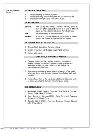 73 | P a g e w w w . f a c e b o o k . c o m / i h m s u n i l k u m a r 9 9 9 6 0 0 0 4 9 9
Food and Beverage
Service - I
6.7 LESSON ENDACTIVITY
1. Practice setting up a table properly
2. Practice cleanng and resetting after the customer has left.
3. Practice readying the side station for service.
6.8 KEY WORDS
Salvers Flat serving-tray without handles. Usually of silver,
they are often produced in pairs or in sets of different
sizes and have been made since the 17th century.
Wilt To become limp or flaccid or droop
Napkins A piece of cloth or absorbent paper used at table to
protect the clothes or wipe the lips and fingers.
6.9 QUESTIONSFORDISCUSSION
1. Draw a sketch descripting the table setting.
2. Explain in your own words about preparing for service.
3. Explain table laying.
CHECK YOURPROGRESS - ANSWER
1. The side station must be checked for the condiments tray,
napkins, salvers, extra linen, cutlery and service equipment,
water jugs and ice buckets, coffee pots, etc. before the
commencement of service.
2. Mise-en-scene means to prepare the environment of the outlet
before service in order to make it pleasant, confortale, safe and
hygeinic.
3. Table setting refers to the way to set a table and tableware such
as eating utencils and dishware for serving and eating.
6.10 REFERENCES
1. Ann Bulleid (1996), Serving Food and Drink: Table & Function:
Student Guide, Nelson Thornes.
2. Axler, Bruce H., Litrides (1990), Carol Food and Beverage
Service, John Wiley & Sons.
3. Casado, Matt A (1994), Food and Beverage Service Manual,
John Wiley & Sons.
 