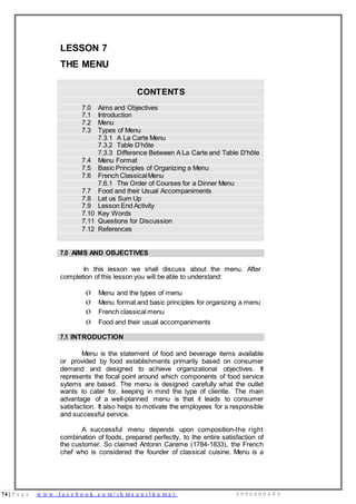 74 | P a g e w w w . f a c e b o o k . c o m / i h m s u n i l k u m a r 9 9 9 6 0 0 0 4 9 9
LESSON 7
THE MENU
CONTENTS
7.0 Aims and Objectives
7.1 Introduction
7.2 Menu
7.3 Types of Menu
7.3.1 A La Carte Menu
7.3.2 Table D'hôte
7.3.3 Difference Between A La Carte and Table D'hôte
7.4 Menu Format
7.5 Basic Principles of Organizing a Menu
7.6 French ClassicalMenu
7.6.1 The Order of Courses for a Dinner Menu
7.7 Food and their Usual Accompaniments
7.8 Let us Sum Up
7.9 Lesson End Activity
7.10 Key Words
7.11 Questions for Discussion
7.12 References
7.0 AIMS AND OBJECTIVES
In this lesson we shall discuss about the menu. After
completion of this lesson you will be able to understand:
Ø Menu and the types of menu
Ø Menu format and basic principles for organizing a menu
Ø French classical menu
Ø Food and their usual accompaniments
7.1 INTRODUCTION
Menu is the statement of food and beverage items available
or provided by food establishments primarily based on consumer
demand and designed to achieve organizational objectives. It
represents the focal point around which components of food service
sytems are based. The menu is designed carefully what the outlet
wants to cater for, keeping in mind the type of clientle. The main
advantage of a well-planned menu is that it leads to consumer
satisfaction. It also helps to motivate the employees for a responsible
and successful service.
A successful menu depends upon composition-the right
combination of foods, prepared perfectly, to the entire satisfaction of
the customer. So claimed Antonin Careme (1784-1833), the French
chef who is considered the founder of classical cuisine. Menu is a
 