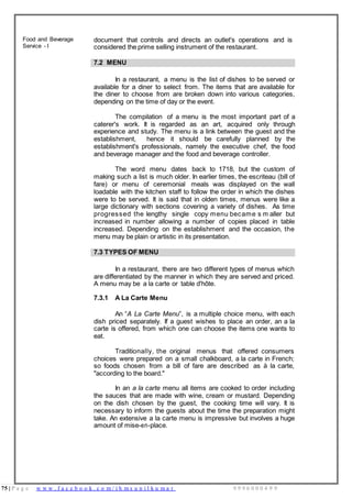 75 | P a g e w w w . f a c e b o o k . c o m / i h m s u n i l k u m a r 9 9 9 6 0 0 0 4 9 9
Food and Beverage
Service - I
document that controls and directs an outlet's operations and is
considered the prime selling instrument of the restaurant.
7.2 MENU
In a restaurant, a menu is the list of dishes to be served or
available for a diner to select from. The items that are available for
the diner to choose from are broken down into various categories,
depending on the time of day or the event.
The compilation of a menu is the most important part of a
caterer's work. It is regarded as an art, acquired only through
experience and study. The menu is a link between the guest and the
establishment, hence it should be carefully planned by the
establishment's professionals, namely the executive chef, the food
and beverage manager and the food and beverage controller.
The word menu dates back to 1718, but the custom of
making such a list is much older. In earlier times, the escriteau (bill of
fare) or menu of ceremonial meals was displayed on the wall
loadable with the kitchen staff to follow the order in which the dishes
were to be served. It is said that in olden times, menus were like a
large dictionary with sections covering a variety of dishes. As time
progressed the lengthy single copy menu became s m aller but
increased in number allowing a number of copies placed in table
increased. Depending on the establishment and the occasion, the
menu may be plain or artistic in its presentation.
7.3 TYPES OF MENU
In a restaurant, there are two different types of menus which
are differentiated by the manner in which they are served and priced.
A menu may be a la carte or table d'hôte.
7.3.1 A La Carte Menu
An “A La Carte Menu”, is a multiple choice menu, with each
dish priced separately. If a guest wishes to place an order, an a la
carte is offered, from which one can choose the items one wants to
eat.
Traditionally, the original menus that offered consumers
choices were prepared on a small chalkboard, a la carte in French;
so foods chosen from a bill of fare are described as à la carte,
"according to the board."
In an a la carte menu all items are cooked to order including
the sauces that are made with wine, cream or mustard. Depending
on the dish chosen by the guest, the cooking time will vary. It is
necessary to inform the guests about the time the preparation might
take. An extensive a la carte menu is impressive but involves a huge
amount of mise-en-place.
 