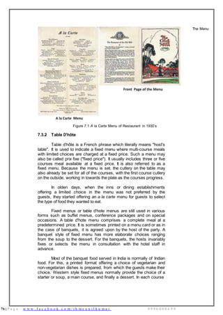 76 | P a g e w w w . f a c e b o o k . c o m / i h m s u n i l k u m a r 9 9 9 6 0 0 0 4 9 9
Figure 7.1 A la Carte Menu of Restaurant in 1930’s
7.3.2 Table D'hôte
Table d'hôte is a French phrase which literally means "host's
table". It is used to indicate a fixed menu where multi-course meals
with limited choices are charged at a fixed price. Such a menu may
also be called prix fixe ("fixed price"). It usually includes three or five
courses meal available at a fixed price. It is also referred to as a
fixed menu. Because the menu is set, the cutlery on the table may
also already be set for all of the courses, with the first course cutlery
on the outside, working in towards the plate as the courses progress.
In olden days, when the inns or dining establishments
offering a limited choice in the menu was not preferred by the
guests, they started offering an a la carte menu for guests to select
the type of food they wanted to eat.
Fixed menus or table d'hote menus are still used in various
forms such as buffet menus, conference packages and on special
occasions. A table d'hote menu comprises a complete meal at a
predetermined price. It is sometimes printed on a menu card or as in
the case of banquets, it is agreed upon by the host of the party. A
banquet style of fixed menu has more elaborate choices ranging
from the soup to the dessert. For the banquets, the hosts invariably
fixes or selects the menu in consultation with the hotel staff in
advance.
Most of the banquet food served in India is normally of Indian
food. For this, a printed format offering a choice of vegetarian and
non-vegetarian dishes is prepared, from which the guests make their
choice. Western style fixed menus normally provide the choice of a
starter or soup, a main course, and finally a dessert. In each course
The Menu
 