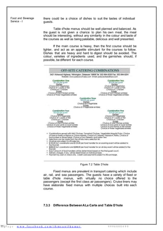 77 | P a g e w w w . f a c e b o o k . c o m / i h m s u n i l k u m a r 9 9 9 6 0 0 0 4 9 9
Food and Beverage
Service - I
there could be a choice of dishes to suit the tastes of individual
guests.
Table d'hote menus should be well planned and balanced. As
the guest is not given a chance to plan his own meal, the meal
should be interesting, without any similarity in the colour and taste of
the courses as well as being palatable, delicious and well presented.
If the main course is heavy, then the first course should be
lighter, and act as an appetite stimulant for the courses to follow.
Dishes that are heavy and hard to digest should be avoided. The
colour, varieties of ingredients used, and the garnishes should, if
possible, be different for each course.
Figure 7.2 Table D’hote
Fixed menus are prevalent in transport catering which include
air, rail, and sea passengers. The guests have a variety of fixed or
table d'hote menus, with virtually no choice offered to the
passengers (except the first class air passengers). Cruise liners may
have elaborate fixed menus with multiple choices built into each
course.
7.3.3 Difference BetweenALa Carte and Table D’hote
 