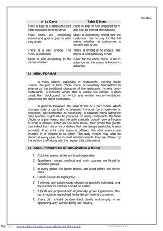 78 | P a g e w w w . f a c e b o o k . c o m / i h m s u n i l k u m a r 9 9 9 6 0 0 0 4 9 9
A’ La Carte Table D’Hote
The Menu
Food is kept in a semi-prepared
form and takes time to serve.
Food items are individually
served and guests pay for what
they order.
There is a vast choice. The
menu is elaborate
Silver is laid according to the
dishes ordered.
Food is kept in fully prepared form
and can be served immediately.
Menu is collectively priced and the
customer has to pay for the full
menu whether he consumes a
certain dish or not.
There is limited or no choice. The
menu is comparatively small.
Silver for the whole menu is laid in
advance as the menu is known in
advance.
7.4 MENU FORMAT
In many cases, especially in restaurants, serving haute
cuisine, the part or table d'hote menu is beautifully handwritten to
emphasize the traditional character of the restaurant. In less fancy
restaurants, a modern variant that is similar but simpler is often
used: the blackboard, on which are written recommendations
concerning the day's specialties.
In general, however, the table d'hote or a part menu, which
changes daily or cyclically, is prepared in-house (on a typewriter or
computer) and duplicated as necessary. A separate menu listing the
daily specials might also be prepared. In many restaurants the table
d'hotel or a part menu and the daily specials contain only a fraction
of what is offered. Often an a la carte menu, from which the guests
can select from an array of dishes that are always available, is also
provided. If an a la carte menu is offered, the other menus are
inserted in or clipped to its folder. The daily menus may also be
placed at every seat, but in most establishments they are offered by
the service staff along with the regular a la carte menu.
7.5 BASIC PRINCIPLES OF ORGANIZING A MENU
1) Cold and warm dishes are listed separately.
2) Appetizers, soups, seafood and main courses are listed in
separate groups.
3) In every group the lighter dishes are listed before the richer
ones.
4) Salads should be highlighted.
5) If offered, low-calorie foods should be specially indicated, and
the number of calories should be stated.
6) If foods are prepared with organically grown ingredients, this
fact should be highlighted to the discriminating customer.
7) Every dish should be described clearly and simply, in an
appetizing way, without being too flowery.
 