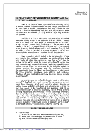 8 | P a g e w w w . f a c e b o o k . c o m / i h m s u n i l k u m a r 9 9 9 6 0 0 0 4 9 9
Introduction to
Catering Industry
1.6 RELATIONSHIP BETWEEN CATERING INDUSTRY AND ALL
OTHER INDUSTRIES
Food is the sustainer of life regardless of whether they belong
to animal kingdom or plant kingdom. All living beings consume food
as they come in nature. Subsequently they may convert the raw
natural food into usable form on their own. This transformation never
involves the art and science of coking, which is a speciality of human
beings alone.
Importance of food for the human beings is amply, accurately
and appropriately stated in the following age old sayings: “hungry
man is an angry man” and “even the army marches on stomach”
where stomach implies food Employment of largest number of
people in the world in general terms (at home) and in commercial
terms (catering) is in food preparation and servicing. Roughly half
the world population (women) is actively engaged in the art and
science of food production and then alone comes reproduction.
Food production, simply stated, is the transformation of raw
food material into palatable, appetizing and easily palatable tasty
food. Unlike all other living organisms, man has to “buy” food by
paying money. Where does the money come from? It comes only
from industries. Any industry in the world has the primary objective of
making money. Money so generated by the industrial activity is
shared between the employer and the employee, however
disproportionate it may be. Money so shared is used to take care of
the three important objectives: food, clothing and residence.
Whatever left after meeting these primary objectives may go towards
acquiring wealth.
As clearly stated above, food is the very basis of existence or
survival. To buy food, man needs money. The money comes or must
come from industries, all of which have the primary objective of
making money and share with those who help generate it. Since the
raw food needs to be transformed into palatable food fit for
consumption which is achieved, as already stated, through general
cooking (household) or commercial cooking (catering). Therefore,
there is no industry in the world which is not directly or indirectly, one
way or the other, related to the food (catering) industry. Commercial
food industry or the catering industry is the only industry that
provides food, at a price, away from home. Various types of catering
services available would include general or speciality services such
as transport catering, welfare catering, industrial catering, etc.
CHECK YOUR PROGRESS
1. True or False
(i) Food service industry is different from catering industry.
(ii) Party food caterers supply only the food for an event.
(iii) Full service caterers do not supply food.
 