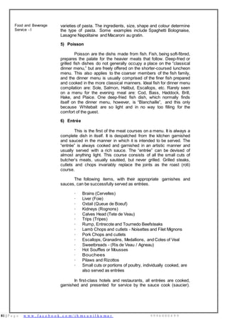 81 | P a g e w w w . f a c e b o o k . c o m / i h m s u n i l k u m a r 9 9 9 6 0 0 0 4 9 9
Food and Beverage
Service - I
varieties of pasta. The ingredients, size, shape and colour determine
the type of pasta. Some examples include Spaghetti Bolognaise,
Lasagne Napolitaine and Macaroni au gratin.
5) Poisson
Poisson are the dishs made from fish. Fish, being soft-fibred,
prepares the palate for the heavier meats that follow. Deep-fried or
grilled fish dishes do not generally occupy a place on the “classical
dinner menu,” but are freely offered on the shorter-coursed luncheon
menu. This also applies to the coarser members of the fish family,
and the dinner menu is usually comprised of the finer fish prepared
and cooked in the more classical manners. Ideal fish for dinner menu
compilation are: Sole, Salmon, Halibut, Escallops, etc. Rarely seen
on a menu for the evening meal are: Cod, Bass, Haddock, Brill,
Hake, and Plaice. One deep-fried fish dish, which normally finds
itself on the dinner menu, however, is “Blanchaille”, and this only
because Whitebait are so light and in no way too filling for the
comfort of the guest.
6) Entrée
This is the first of the meat courses on a menu. It is always a
complete dish in itself. It is despatched from the kitchen garnished
and sauced in the manner in which it is intended to be served. The
“entrée” is always cooked and garnished in an artistic manner and
usually served with a rich sauce. The “entrée” can be devised of
almost anything light. This course consists of all the small cuts of
butcher’s meats, usually sautéed, but never grilled. Grilled steaks,
cutlets and chops invariably replace the joints as the roast (roti)
course.
The following items, with their appropriate garnishes and
sauces, can be successfully served as entrées.
· Brains (Cervelles)
· Liver (Foie)
· Oxtail (Queue de Boeuf)
· Kidneys (Rognons)
· Calves Head (Tete de Veau)
· Trips (Tripes)
· Rump, Entrecote and Tournedo Beefsteaks
· Lamb Chops and cutlets - Noisettes and Filet Mignons
· Pork Chops and cutlets
· Escallops, Granadins, Medallions, and Cotes of Veal
· Sweetbreads - (Ris de Veau / Agneau)
· Hot Souffles or Mousses
· Bouchees
· Pilaws and Rizottos
· Small cuts or portions of poultry, individually cooked, are
also served as entrées
In first-class hotels and restaurants, all entrées are cooked,
garnished and presented for service by the sauce cook (saucier).
 