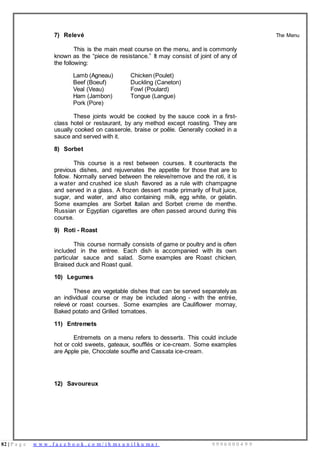 82 | P a g e w w w . f a c e b o o k . c o m / i h m s u n i l k u m a r 9 9 9 6 0 0 0 4 9 9
7) Relevé
This is the main meat course on the menu, and is commonly
known as the “piece de resistance.” It may consist of joint of any of
the following:
Lamb (Agneau) Chicken (Poulet)
Beef (Boeuf) Duckling (Caneton)
Veal (Veau) Fowl (Poulard)
Ham (Jambon) Tongue (Langue)
Pork (Pore)
These joints would be cooked by the sauce cook in a first-
class hotel or restaurant, by any method except roasting. They are
usually cooked on casserole, braise or poêle. Generally cooked in a
sauce and served with it.
8) Sorbet
This course is a rest between courses. It counteracts the
previous dishes, and rejuvenates the appetite for those that are to
follow. Normally served between the releve/remove and the roti, it is
a water and crushed ice slush flavored as a rule with champagne
and served in a glass. A frozen dessert made primarily of fruit juice,
sugar, and water, and also containing milk, egg white, or gelatin.
Some examples are Sorbet Italian and Sorbet creme de menthe.
Russian or Egyptian cigarettes are often passed around during this
course.
9) Roti - Roast
This course normally consists of game or poultry and is often
included in the entree. Each dish is accompanied with its own
particular sauce and salad. Some examples are Roast chicken,
Braised duck and Roast quail.
10) Legumes
These are vegetable dishes that can be served separately as
an individual course or may be included along - with the entrée,
relevé or roast courses. Some examples are Cauliflower mornay,
Baked potato and Grilled tomatoes.
11) Entremets
Entremets on a menu refers to desserts. This could include
hot or cold sweets, gateaux, soufflés or ice-cream. Some examples
are Apple pie, Chocolate souffle and Cassata ice-cream.
12) Savoureux
The Menu
 