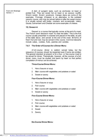 83 | P a g e w w w . f a c e b o o k . c o m / i h m s u n i l k u m a r 9 9 9 6 0 0 0 4 9 9
Food and Beverage
Service - I
A dish of pungent taste, such as anchovies on toast or
pickled fruit. They are seved hot on toast or as savoury soufflé.
Welsh rarebit, Scotch woodcock, Canape diane are some of the
examples. Fromage (Cheese) is an alternative to the outdated
savoury course, and may be served before or after the sweet course.
It is usually served with butter, crackers and occasionally celery.
Gouda, Camembert and Cheddar are some examples of cheese.
13) Desservir
Dessert is a course that typically comes at the end of a meal.
The French word desservir mean "to clear the table." This is the fruit
course usually presented in a basket and placed on the table, as part
of the table decor, and served at the end of the meal. All forms of
fresh fruit and nuts may be served in this course. Common desserts
include cakes, cookies, fruits, pastries and candies.
7.6.1 The Order of Courses for a Dinner Menu
A full-course dinner is seldom served today, but the
sequence of courses should be respected even if some are omitted.
The general standard at present is for a four- or five-course meal to
be served for dinner. Theoretically, however, all the courses of a full-
dinner menu must be studied and learnt by heart so that perfect
compilation of menus can be achieved.
Three-Course DinnerMenu:
1. Hors d’oeuvre or soup
2. Main course with vegetables and potatoes or salad
3. Sweet or savory
Four-Course Dinner Menu:
1. Hors d’oeuvre or soup
2. Fish course
3. Main course with vegetables and potatoes or salad
4. Sweet or savory
Five-Course Dinner Menu:
1. Hors d’oeuvre or soup
2. Fish course
3. Main course with vegetables and potatoes or salad
4. Sweet
5. Savory
Six-Course Dinner Menu:
 