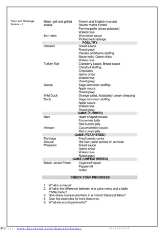 87 | P a g e w w w . f a c e b o o k . c o m / i h m s u n i l k u m a r 9 9 9 6 0 0 0 4 9 9
Food and Beverage
Service - I
Mixed grill and grilled
steaks
French and English mustard
Beurre maitre d hotel
Pomme paille (straw potatoes)
Watercress
Irish stew Worcester sauce
Pickled red cabbage
POULTRY
Chicken Bread sauce
Roast gravy
Parsley and thyme stuffing
Bacon rolls, Game chips
Watercress
Turkey Roti Cranberry sauce, Bread sauce
Chestnut stuffing
Chipolatas
Game chips
Watercress
Roast gravy
Goose Sage and onion stuffing
Apple sauce
Roast gravy
Wild Duck Orange salad, Acidulated cream dressing
Duck Sage and onion stuffing
Apple sauce
Watercress
Roast gravy
GAME (FURRED)
Hare Heart shaped croutes
Forcemeat balls
Red currant jelly
Venison Cucumberland sauce
Red currant jelly
GAME (FEATHERED)
Partridge
Grouse
Pheasant
Fried breadcrumbs
Hot liver paste spread on a croute
Bread sauce
Game chips
Watercress
Roast gravy
GAME (UNFEATHERED)
Baked Jacket Potato Cayenne Pepper
Peppermill
Butter
CHECK YOUR PROGRESS
1. What is a menu?
2. What is the difference between a la catre menu and a table
d'hôte menu?
3. How many courses are there in a French Classical Menu?
4. Give five examples for hors d’oeuvres.
5. What are accompaniments?
 