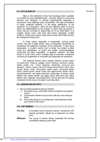 88 | P a g e w w w . f a c e b o o k . c o m / i h m s u n i l k u m a r 9 9 9 6 0 0 0 4 9 9
7.8 LET US SUM UP
Menu is the statement of food and beverage items available
or provided by food establishments, primarily based on consumer
demand and designed to achieve organizational objectives. A
successful menu depends upon composition; the right combination
of foods, prepared perfectly, to the entire satisfaction of the
customer. In a restaurant, there are two different types of menus
which are differentiated by the manner in which they are priced. A
menu may be a la carte or table d'hôte. An “A La Carte Menu”, is a
multiple choice menu, with each dish priced separately. A table
d'hôte is a fixed menu where multi-course meals with limited choices
are charged at a fixed price.
In many cases, especially in restaurants, serving haute
cuisine, the part or table d'hote menu is beautifully handwritten to
emphasize the traditional character of the restaurant. In less fancy
restaurants, a modern variant that is similar but simpler is often
used: the blackboard, on which are written recommendations
concerning the day's specialties. In general, however, the table
d'hote or a part menu, which changes daily or cyclically, is prepared
in-house (on a typewriter or computer) and duplicated as necessary.
The classical French menu contains thirteen courses which
includes hors d'oeuvre, potage, oeufs, farineux, poisson, entrée,
relevé, sorbet, roti – roast, legumes, entremets, savoureux and
desservir. Dinner menus can be of three-course dinner menu, four-
course dinner menu, five-course dinner menu, six-course dinner
menu, seven-course dinner menu and eight-course dinner menu.
Accompaniments are highly flavoured seasonings of various kinds
offered with certain dishes. Eg. apple sauce with roast pork. Many
dishes have separate accompaniments and as they are not always
mentioned on the menu, the waiter must know them.
The Menu
7.9 LESSON ENDACTIVITY
1. Discuss these questions with your friends.
i) According to you, what other factors constitute a successful
menu?
ii) Compare the thirteen-course menu with any menu that you
know.
iii) If you were going to run a restaurant, what elements would
you include in the menu?
7.10 KEY WORDS
Prix fixe A complete meal of several courses, sometimes with
choices permitted, offered by a restaurant at a fixed
price.
Whitebait The young of various fishes, especially the herring,
considered a delicacy when fried.
 
