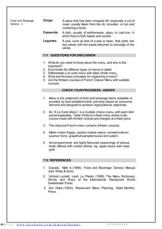 89 | P a g e w w w . f a c e b o o k . c o m / i h m s u n i l k u m a r 9 9 9 6 0 0 0 4 9 9
Food and Beverage
Service - I
Chops A piece that has been chopped off, especially a cut of
meat, usually taken from the rib, shoulder, or loin and
containing a bone.
Casserole A dish, usually of earthenware, glass, or cast iron, in
which food is both baked and served.
Legumes A pod, such as that of a pea or bean, that splits into
two valves with the seeds attached to one edge of the
valves
7.11 QUESTIONS FOR DISCUSSION
1. What do you need to know about the menu, and why is this
important?
2. Enumerate the different types of menus in detail.
3. Differentiate a la carte menu with table d'hôte menu.
4. What are the basic principles for organizing a menu?
5. List the thirteen courses of French Classic Menu with suitable
example.
CHECK YOURPROGRESS - ANSWER
1. Menu is the statement of food and beverage items available or
provided by food establishments primarily based on consumer
demand and designed to achieve organizational objectives.
2. An “A La Carte Menu”, is a multiple choice menu, with each dish
priced separately. Table d'hôte is a fixed menu where multi-
course meals with limited choices are charged at a fixed price.
3. The classical French menu contains thirteen courses.
4. Melon melon frappe, oysters huitres nature, smoked salmon
saumon fume, grapefruit pamplemousse and salami
5. Accompaniments are highly flavoured seasonings of various
kinds offered with certain dishes. eg. apple sauce with roast
pork.
7.12 REFERENCES
1. Casado, Matt A (1994), Food and Beverage Service Manual,
John Wiley & Sons.
2. Victoria Luckett, Leah La Plante (1999), The Menu Dictionary:
Words and Ways of the International Restaurant World,
Sweetwater Press.
3. Ann Hoke (1954), Restaurant Menu Planning, Hotel Monthly
Press.
 