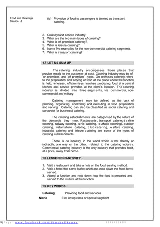 9 | P a g e w w w . f a c e b o o k . c o m / i h m s u n i l k u m a r 9 9 9 6 0 0 0 4 9 9
Food and Beverage
Service - I
(iv) Provision of food to passengers is termed as transport
catering.
2. Classify food service industry.
3. What are the two main types of catering?
4. What is off-premises catering?
5. What is leisure catering?
6. Name five examples for the non-commercial catering segments.
7. What is transport catering?
1.7 LET US SUM UP
The catering industry encompasses those places that
provide meals to the customer at cost. Catering industry may be of
‘on-premises’ and ‘off-premises’ types. On-premises catering refers
to the preparation and serving of food at the place where the function
is held, whereas, off-premises involves producing food at a central
kitchen and service provided at the client’s location. The catering
industry is divided into three segments, viz. commercial, non-
commercial and military.
Catering management may be defined as the task of
planning, organizing, controlling and executing in food preparation
and serving. Catering can also be classified as social catering and
corporate (or business) catering.
The catering establishments are categorised by the nature of
the demands they meet. Restaurants , transport catering (airline
catering, railway catering, s hip catering, s urface catering), outdoor
catering, retail store catering, c lub catering, w elfare catering,
industrial catering and leisure c atering are some of the types of
catering establishments.
There is no industry in the world which is not directly or
indirectly, one way or the other, related to the catering industry.
Commercial catering industry is the only industry that provides food,
at a price, away from home.
1.8 LESSON END ACTIVITY
1. Visit a restaurant and take a note on the food serving method.
2. Visit a hotel that serve buffet lunch and note down the food items
served.
3. Attend a function and note down how the food is prepared and
served to the visitors at the function.
1.9 KEY WORDS
Catering Providing food and services
Niche Elite or top class or special segment
 