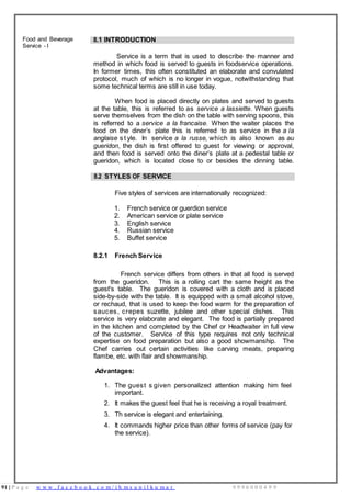 91 | P a g e w w w . f a c e b o o k . c o m / i h m s u n i l k u m a r 9 9 9 6 0 0 0 4 9 9
Food and Beverage
Service - I
8.1 INTRODUCTION
Service is a term that is used to describe the manner and
method in which food is served to guests in foodservice operations.
In former times, this often constituted an elaborate and convulated
protocol, much of which is no longer in vogue, notwithstanding that
some technical terms are still in use today.
When food is placed directly on plates and served to guests
at the table, this is referred to as service a lassiette. When guests
serve themselves from the dish on the table with serving spoons, this
is referred to a service a la francaise. When the waiter places the
food on the diner’s plate this is referred to as service in the a la
anglaise s t yle. In service a la russe, which is also known as au
gueridon, the dish is first offered to guest for viewing or approval,
and then food is served onto the diner’s plate at a pedestal table or
gueridon, which is located close to or besides the dinning table.
8.2 STYLES OF SERVICE
Five styles of services are internationally recognized:
1. French service or guerdion service
2. American service or plate service
3. English service
4. Russian service
5. Buffet service
8.2.1 French Service
French service differs from others in that all food is served
from the gueridon. This is a rolling cart the same height as the
guest's table. The gueridon is covered with a cloth and is placed
side-by-side with the table. It is equipped with a small alcohol stove,
or rechaud, that is used to keep the food warm for the preparation of
sauces, crepes suzette, jubilee and other special dishes. This
service is very elaborate and elegant. The food is partially prepared
in the kitchen and completed by the Chef or Headwaiter in full view
of the customer. Service of this type requires not only technical
expertise on food preparation but also a good showmanship. The
Chef carries out certain activities like carving meats, preparing
flambe, etc. with flair and showmanship.
Advantages:
1. The guest s given personalized attention making him feel
important.
2. It makes the guest feel that he is receiving a royal treatment.
3. Th service is elegant and entertaining.
4. It commands higher price than other forms of service (pay for
the service).
 