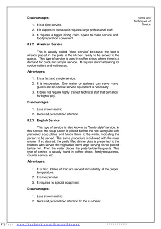 92 | P a g e w w w . f a c e b o o k . c o m / i h m s u n i l k u m a r 9 9 9 6 0 0 0 4 9 9
Disadvantages:
1. It is a slow service.
2. It is expensive because it requires large professional staff.
3. It requires a bigger dining room space to make service and
food preparation convenient.
8.2.2 American Service
This is usually called "plate service” because the food is
already placed in the plate in the kitchen ready to be served to the
guests. This type of service is used in coffee shops where there is a
demand for quick and simple service. It requires minimal training for
novice waiters and waitresses.
Advantages:
1. It is a fast and simple service.
2. It is inexpensive. One waiter or waitress can serve many
guests and no special service equipment is necessary.
3. It does not require highly trained technical staff that demands
for higher pay.
Disadvantages:
1. Less showmanship
2. Reduced personalized attention
8.2.3 English Service
This type of service is also known as "family style" service. In
this service, the soup tureen is placed before the host alongside with
preheated soup plates and hands them to the waiter, indicating the
person to be served. The same procedure is followed with the main
entree. If so desired, the partly filled dinner plate is presented to the
hostess who serves the vegetables from large serving dishes placed
before her. Then the waiter places the plate before the guests. This
type of service is usually found in coffee shops, family restaurants,
counter service, etc.
Advantages:
1. It is fast. Plates of food are served immediately at the proper
temperature.
2. It is inexpensive.
3. It requires no special equipment.
Disadvantages:
1. Less showmanship.
2. Reduced personalized attention to the customer.
Forms and
Techniques of
Service
 