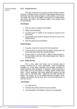 93 | P a g e w w w . f a c e b o o k . c o m / i h m s u n i l k u m a r 9 9 9 6 0 0 0 4 9 9
Food and Beverage
Service - I
8.2.4 Russian Service
This type of service is the same as that of French service.
However, in Russian service, the food is fully prepared and pre-cut in
the kitchen and then neatly arranged on silver platters by the Chef.
The waiter then shows the platter to the guest as a polite gesture
and serves the food to the individual plates of the guests using
serving cutleries.
Advantages:
1. Only one waiter is needed to each station.
2. Elegant and entertaining.
3. No extra space is needed for the equipment (except for the
side stand).
4. It guarantees equal portions because the food is pre-cut and
already served.
5. Gives the guests personal attention.
Disadvantages:
1. It requires a big initial investment in silver equipment.
2. If many guests are served from one platter, the last one to be
served may see a rather less attractive display.
3. If every guest in a party orders a different dish like steak or
fish, the waiter must carry very heavily loaded tray / trays to
the dining room.
8.2.5 Buffet Service
This is also called self service and is normally used in
banquet functions and in some restaurants. Food is attractively
arranged on a long table, classified and arranged according to
proper sequence, from appetizers to desserts. Soup is placed on a
soup tureen and the hot entrees in chaffing dishes to keep them
warm. Some equipment like dinner plates and saucers are laid
down right on the buffet table. Instead of the waiter serving the
guests, the guests go to the buffet table pick up plates, china,
cuttkery and knapkin and all other items and serve themselves of
their own choice.
Advantages:
1. It is a fast service.
2. It requires less staff to render the service needed.
3. The presentation of the different dishes can be appetizing.
 