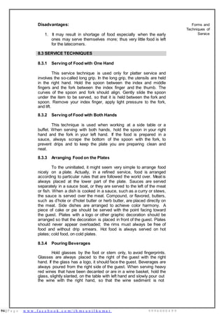 94 | P a g e w w w . f a c e b o o k . c o m / i h m s u n i l k u m a r 9 9 9 6 0 0 0 4 9 9
Disadvantages:
1. It may result in shortage of food especially when the early
ones may serve themselves more; thus very little food is left
for the latecomers.
Forms and
Techniques of
Service
8.3 SERVICE TECHNIQUES
8.3.1 Serving of Food with One Hand
This service technique is used only for platter service and
involves the so-called long grip. In the long grip, the utensils are held
in the right hand. Hold the spoon between the index and middle
fingers and the fork between the index finger and the thumb. The
curves of the spoon and fork should align. Gently slide the spoon
under the item to be served, so that it is held between the fork and
spoon. Remove your index finger, apply light pressure to the fork,
and lift.
8.3.2 Serving of Food with Both Hands
This technique is used when working at a side table or a
buffet. When serving with both hands, hold the spoon in your right
hand and the fork in your left hand. If the food is prepared in a
sauce, always scrape the bottom of the spoon with the fork, to
prevent drips and to keep the plate you are preparing clean and
neat.
8.3.3 Arranging Food on the Plates
To the uninitiated, it might seem very simple to arrange food
nicely on a plate. Actually, in a refined service, food is arranged
according to particular rules that are followed the world over. Meat is
always placed at the lower part of the plate. Sauces are served
separately in a sauce boat, or they are served to the left of the meat
or fish. When a dish is cooked in a sauce, such as a curry or stews,
the sauce is served over the meat. Compound, or flavored, butters,
such as d’hote or d'hotel butter or herb butter, are placed directly on
the meat. Side dishes are arranged to achieve color harmony. A
piece of cake or pie should be served with the point facing toward
the guest. Plates with a logo or other graphic decoration should be
arranged so that the decoration is placed in front of the guest. Plates
should never appear overloaded; the rims must always be free of
food and without drip smears. Hot food is always served on hot
plates; cold food, on cold plates.
8.3.4 Pouring Beverages
Hold glasses by the foot or stem only, to avoid fingerprints.
Glasses are always placed to the right of the guest with the right
hand. If the glass has a logo, it should face the guest. Beverages are
always poured from the right side of the guest. When serving heavy
red wines that have been decanted or are in a wine basket, hold the
glass, slightly slanted, on the table with left hand and slowly pour out
the wine with the right hand, so that the wine sediment is not
 