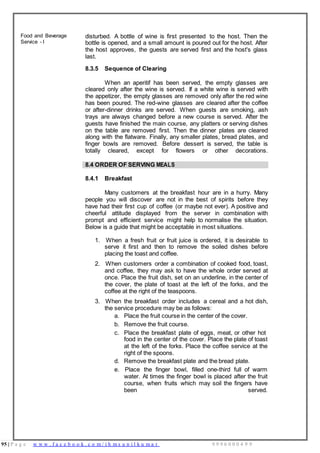 95 | P a g e w w w . f a c e b o o k . c o m / i h m s u n i l k u m a r 9 9 9 6 0 0 0 4 9 9
Food and Beverage
Service - I
disturbed. A bottle of wine is first presented to the host. Then the
bottle is opened, and a small amount is poured out for the host. After
the host approves, the guests are served first and the host's glass
last.
8.3.5 Sequence of Clearing
When an aperitif has been served, the empty glasses are
cleared only after the wine is served. If a white wine is served with
the appetizer, the empty glasses are removed only after the red wine
has been poured. The red-wine glasses are cleared after the coffee
or after-dinner drinks are served. When guests are smoking, ash
trays are always changed before a new course is served. After the
guests have finished the main course, any platters or serving dishes
on the table are removed first. Then the dinner plates are cleared
along with the flatware. Finally, any smaller plates, bread plates, and
finger bowls are removed. Before dessert is served, the table is
totally cleared, except for flowers or other decorations.
8.4 ORDER OF SERVING MEALS
8.4.1 Breakfast
Many customers at the breakfast hour are in a hurry. Many
people you will discover are not in the best of spirits before they
have had their first cup of coffee (or maybe not ever). A positive and
cheerful attitude displayed from the server in combination with
prompt and efficient service might help to normalise the situation.
Below is a guide that might be acceptable in most situations.
1. When a fresh fruit or fruit juice is ordered, it is desirable to
serve it first and then to remove the soiled dishes before
placing the toast and coffee.
2. When customers order a combination of cooked food, toast,
and coffee, they may ask to have the whole order served at
once. Place the fruit dish, set on an underline, in the center of
the cover, the plate of toast at the left of the forks, and the
coffee at the right of the teaspoons.
3. When the breakfast order includes a cereal and a hot dish,
the service procedure may be as follows:
a. Place the fruit course in the center of the cover.
b. Remove the fruit course.
c. Place the breakfast plate of eggs, meat, or other hot
food in the center of the cover. Place the plate of toast
at the left of the forks. Place the coffee service at the
right of the spoons.
d. Remove the breakfast plate and the bread plate.
e. Place the finger bowl, filled one-third full of warm
water. At times the finger bowl is placed after the fruit
course, when fruits which may soil the fingers have
been served.
 