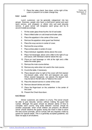 96 | P a g e w w w . f a c e b o o k . c o m / i h m s u n i l k u m a r 9 9 9 6 0 0 0 4 9 9
f. Place the sales check, face down, at the right of the
cover or present it on a clean change tray.
8.4.2 Lunch
Lunch customers can be generally categorized into two
groups: Business people who have a short-lunch period and want
quick service, and shoppers or others who just want leisurely
service. A good server will recognize each group and try to
accommodate accordingly.
1. Fill the water glass three-fourths full of iced water.
2. Place chilled butter on cold bread-and-butter plate.
3. Place the appetizer in the center of the cover.
4. Remove the appetizer when guest has finished.
5. Place the soup service in center of cover.
6. Remove the soup entree.
7. Place entree plate in center of cover.
8. Place individual vegetable dishes above the cover.
9. Place hot beverages above and a little to the right of cup
and sauce, with individual creamer above the cup.
10. Place an iced beverage or milk at the right and a little
below the water glass.
11. Remove the main-course dishes.
12. Remove any extra silver not used in the main course.
13. Crumb the table, if necessary.
14. Place dessert silver to right of the cover with fork nearest
the dessert plate, when fork and teaspoon are used.
When several teaspoons are placed, the dessert fork
may be laid on the left side, to "balance the cover"
15. Place the dessert service in center of the cover.
16. Remove dessert dishes and silver.
17. Place the finger-bowl on the underliner in the center of
the cover.
18. Present the Check face down.
8.4.3 Dinner
Dinner customers are seldom in a hurry. The server should
be able to give leisurely service without making the guest feel
rushed. Although the guest should be allowed plenty of time to
complete each course, long waits between courses should be
avoided (especially when small children are present.) An efficient
server should observe the guests during the meal in order to serve
the next course promptly, and to comply with any requests made by
guests for special needs. This is a generally accepted guidelines, but
does not apply to all situations.
Forms and
Techniques of
Service
 