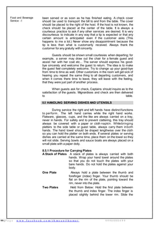 99 | P a g e w w w . f a c e b o o k . c o m / i h m s u n i l k u m a r 9 9 9 6 0 0 0 4 9 9
Food and Beverage
Service - I
been served or as soon as he has finished eating. A check cover
should be used to transport the bill to and from the table. The cover
should be placed to the right of the host. If the host is not known, the
check should be placed at the center of the table. It is always a
courteous practice to ask if any other services are desired. It is very
discourteous to indicate in any way that a tip is expected or that any
certain amount is anticipated even if the customer asks (This
happens to me a lot.) Never show any disappointment because the
tip is less than what is customarily received. Always thank the
customer for any gratuity with sincerity.
Guests should be shown small courtesies when departing; for
example, a server may draw out the chair for a female guest and
assist her with her coat etc... The server should express his good-
bye sincerely and welcome the guest to return. The idea is to make
the guest feel completely welcome. Try to change up your good-bye
from time to time as well. Other customers in the room will get sick of
hearing you repeat the same thing to all departing customers, and
when it comes there time to leave, they will leave with the feeling,
that they were just part of another process.
When guests ask for check, Captains should inquire as to the
satisfaction of the guests. Mignardises and check are then delivered
to table.
8.5 HANDLING SERVING DISHES AND UTENSILS
During service the right and left hands have distinct functions
to perform. The left hand carries while the right hand works.
Flatware, glasses, cups, and the like are always carried on a tray,
never in hands. For safety and to prevent clattering, this tray should
always be covered with a paper or cloth napkin. Whilebringing
platters to the side table or guest table, always carry them inboth
hands. The hand towel should be draped lengthwise over the cloth
so you can hold the platter on both ends. If several plates or serving
dishes are carried at the same time, place them on the towel so they
will not slide. Serving bowls and sauce boats are always placed on a
small plate with a paper doily.
8.5.1 Procedure for Carrying Plates
A Stack of Plates A stack of plates is always carried with both
hands. Wrap your hand towel around the plates
so that you do not touch the plates with your
bare hands. Do not hold the plates against your
body.
One Plate Always hold a plate between the thumb and
forefinger (index) finger. Your thumb should be
flat on the rim of the plate, pointing toward the
rim, never into the plate.
Two Plates Held from Below: Hold the first plate between
the thumb and index finger. The index finger is
placed slightly behind the lower rim. Slide the
 