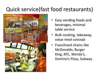 Quick service(fast food restaurants) 
• Easy vending foods and 
beverages, minimal 
table service 
• Bulk cooking, takeaway, 
value meal concept 
• Franchised chains like 
McDonalds, Burger 
King, KFC, Wendy’s, 
Domino’s Pizza, Subway 
 