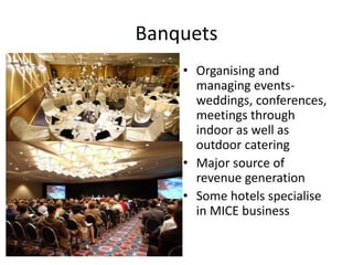 Banquets 
• Organising and 
managing events-weddings, 
conferences, 
meetings through 
indoor as well as 
outdoor catering 
• Major source of 
revenue generation 
• Some hotels specialise 
in MICE business 
 