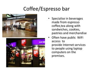 Coffee/Espresso bar 
• Specialise in beverages 
made from espresso 
coffee,tea along with 
sandwiches, cookies, 
pastries and merchandise 
• Often have public WiFi 
access to 
provide Internet services 
to people using laptop 
computers on the 
premises. 
 