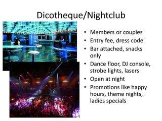 Dicotheque/Nightclub 
• Members or couples 
• Entry fee, dress code 
• Bar attached, snacks 
only 
• Dance floor, DJ console, 
strobe lights, lasers 
• Open at night 
• Promotions like happy 
hours, theme nights, 
ladies specials 
 