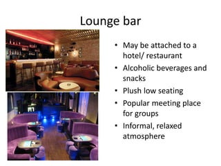 Lounge bar 
• May be attached to a 
hotel/ restaurant 
• Alcoholic beverages and 
snacks 
• Plush low seating 
• Popular meeting place 
for groups 
• Informal, relaxed 
atmosphere 
 