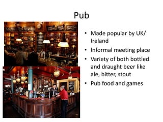 Pub 
• Made popular by UK/ 
Ireland 
• Informal meeting place 
• Variety of both bottled 
and draught beer like 
ale, bitter, stout 
• Pub food and games 
 