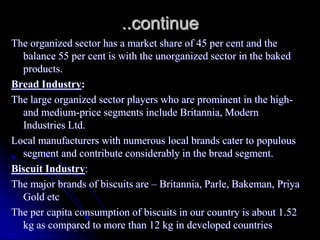 ..continue
The organized sector has a market share of 45 per cent and the
  balance 55 per cent is with the unorganized sector in the baked
  products.
Bread Industry:
The large organized sector players who are prominent in the high-
  and medium-price segments include Britannia, Modern
  Industries Ltd.
Local manufacturers with numerous local brands cater to populous
  segment and contribute considerably in the bread segment.
Biscuit Industry:
The major brands of biscuits are – Britannia, Parle, Bakeman, Priya
  Gold etc
The per capita consumption of biscuits in our country is about 1.52
  kg as compared to more than 12 kg in developed countries
 