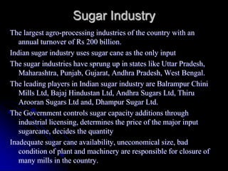 Sugar Industry
The largest agro-processing industries of the country with an
   annual turnover of Rs 200 billion.
Indian sugar industry uses sugar cane as the only input
The sugar industries have sprung up in states like Uttar Pradesh,
   Maharashtra, Punjab, Gujarat, Andhra Pradesh, West Bengal.
The leading players in Indian sugar industry are Balrampur Chini
   Mills Ltd, Bajaj Hindustan Ltd, Andhra Sugars Ltd, Thiru
   Arooran Sugars Ltd and, Dhampur Sugar Ltd.
The Government controls sugar capacity additions through
   industrial licensing, determines the price of the major input
   sugarcane, decides the quantity
Inadequate sugar cane availability, uneconomical size, bad
   condition of plant and machinery are responsible for closure of
   many mills in the country.
 