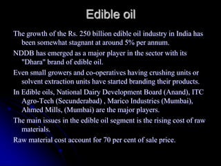 Edible oil
The growth of the Rs. 250 billion edible oil industry in India has
   been somewhat stagnant at around 5% per annum.
NDDB has emerged as a major player in the sector with its
   "Dhara" brand of edible oil.
Even small growers and co-operatives having crushing units or
   solvent extraction units have started branding their products.
In Edible oils, National Dairy Development Board (Anand), ITC
   Agro-Tech (Secunderabad) , Marico Industries (Mumbai),
   Ahmed Mills, (Mumbai) are the major players.
The main issues in the edible oil segment is the rising cost of raw
   materials.
Raw material cost account for 70 per cent of sale price.
 