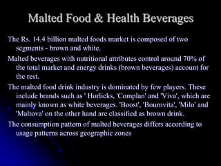 Malted Food & Health Beverages
The Rs. 14.4 billion malted foods market is composed of two
  segments - brown and white.
Malted beverages with nutritional attributes control around 70% of
  the total market and energy drinks (brown beverages) account for
  the rest.
The malted food drink industry is dominated by few players. These
  include brands such as ' Horlicks, 'Complan' and 'Viva', which are
  mainly known as white beverages. 'Boost', 'Bournvita', 'Milo' and
  'Maltova' on the other hand are classified as brown drink.
The consumption pattern of malted beverages differs according to
  usage patterns across geographic zones
 