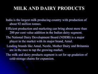MILK AND DAIRY PRODUCTS

India is the largest milk producing country with production of
   about 92 million tonnes.
Efficient production and marketing can bring about more than
   200 per cent value addition in the Indian dairy segment.
The National Dairy Development Board (NDDB) is a major
   player in the market with its major brand, Amul.
 Leading brands like Amul, Nestle, Mother Dairy and Britannia
   are in the race to tap the growing market.
The milk and dairy products segment is set for up gradation of
   cold-storage chains for expansion.
 