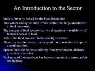An Introduction to the Sector
India is fervently poised for the Food Revolution
This will ensure agricultural diversification and large investments
   in food processing.
The concept of food security has two dimensions – availability of
   food and access to food.
30% of the food produced in the country is wasted.
There is a need to increase the range of foods available to improve
   overall nutrition.
Special foods for patients suffering from hypertension, diabetes
   gives health benefits.
Packaging of food products has become important to ensure safety
   and hygiene.
 