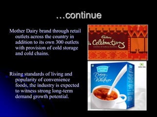 …continue
Mother Dairy brand through retail
 outlets across the country in
 addition to its own 300 outlets
 with provision of cold storage
 and cold chains.


Rising standards of living and
  popularity of convenience
  foods, the industry is expected
  to witness strong long-term
  demand growth potential.
 