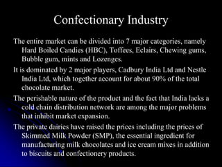 Confectionary Industry
The entire market can be divided into 7 major categories, namely
    Hard Boiled Candies (HBC), Toffees, Eclairs, Chewing gums,
    Bubble gum, mints and Lozenges.
It is dominated by 2 major players, Cadbury India Ltd and Nestle
    India Ltd, which together account for about 90% of the total
    chocolate market.
The perishable nature of the product and the fact that India lacks a
    cold chain distribution network are among the major problems
    that inhibit market expansion.
The private dairies have raised the prices including the prices of
    Skimmed Milk Powder (SMP), the essential ingredient for
    manufacturing milk chocolates and ice cream mixes in addition
    to biscuits and confectionery products.
 