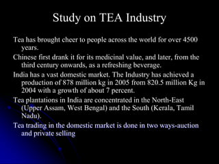 Study on TEA Industry
Tea has brought cheer to people across the world for over 4500
   years.
Chinese first drank it for its medicinal value, and later, from the
   third century onwards, as a refreshing beverage.
India has a vast domestic market. The Industry has achieved a
   production of 878 million kg in 2005 from 820.5 million Kg in
   2004 with a growth of about 7 percent.
Tea plantations in India are concentrated in the North-East
   (Upper Assam, West Bengal) and the South (Kerala, Tamil
   Nadu).
Tea trading in the domestic market is done in two ways-auction
   and private selling
 