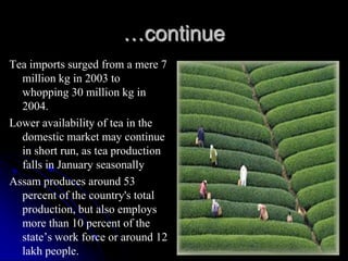 …continue
Tea imports surged from a mere 7
  million kg in 2003 to
  whopping 30 million kg in
  2004.
Lower availability of tea in the
  domestic market may continue
  in short run, as tea production
  falls in January seasonally
Assam produces around 53
  percent of the country's total
  production, but also employs
  more than 10 percent of the
  state’s work force or around 12
  lakh people.
 