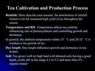 Tea Cultivation and Production Process
Rainfall: More than the total amount, the distribution of rainfall
   matters a lot for sustained high yield of tea throughout the
   season.
Temperature and RH: Temperature affects tea yield by
   influencing rate of photosynthesis and controlling growth and
   dormancy.
In general, the ambient temperature within 13°C and 28-32°C is
   conducive for growth of tea
Day length: Day length influences growth and dormancy in tea
   bushes.
Soil: Tea grows well on high land well drained soils having a good
   depth, acidic pH in the range 4.5 to 5.5 and more than 2%
   organic matter
 