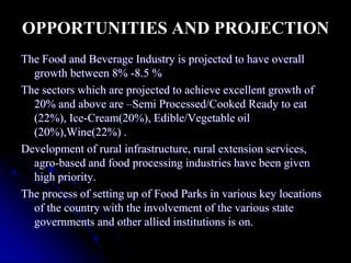 OPPORTUNITIES AND PROJECTION
The Food and Beverage Industry is projected to have overall
  growth between 8% -8.5 %
The sectors which are projected to achieve excellent growth of
  20% and above are –Semi Processed/Cooked Ready to eat
  (22%), Ice-Cream(20%), Edible/Vegetable oil
  (20%),Wine(22%) .
Development of rural infrastructure, rural extension services,
  agro-based and food processing industries have been given
  high priority.
The process of setting up of Food Parks in various key locations
  of the country with the involvement of the various state
  governments and other allied institutions is on.
 