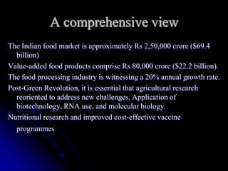 A comprehensive view
The Indian food market is approximately Rs 2,50,000 crore ($69.4
  billion)
Value-added food products comprise Rs 80,000 crore ($22.2 billion).
The food processing industry is witnessing a 20% annual growth rate.
Post-Green Revolution, it is essential that agricultural research
  reoriented to address new challenges. Application of
  biotechnology, RNA use, and molecular biology.
Nutritional research and improved cost-effective vaccine
  programmes
 