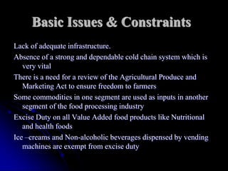 Basic Issues & Constraints
Lack of adequate infrastructure.
Absence of a strong and dependable cold chain system which is
   very vital
There is a need for a review of the Agricultural Produce and
   Marketing Act to ensure freedom to farmers
Some commodities in one segment are used as inputs in another
   segment of the food processing industry
Excise Duty on all Value Added food products like Nutritional
   and health foods
Ice –creams and Non-alcoholic beverages dispensed by vending
   machines are exempt from excise duty
 