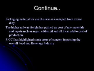 Continue..
Packaging material for match sticks is exempted from excise
  duty.
The higher railway freight has pushed up cost of raw materials
  and inputs such as sugar, edible oil and all these add to cost of
  production.
FICCI has highlighted some areas of concern impacting the
  overall Food and Beverage Industry
 