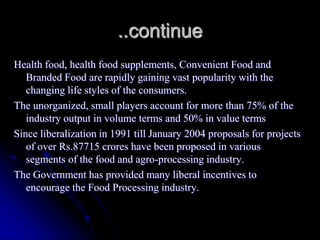 ..continue
Health food, health food supplements, Convenient Food and
   Branded Food are rapidly gaining vast popularity with the
   changing life styles of the consumers.
The unorganized, small players account for more than 75% of the
   industry output in volume terms and 50% in value terms
Since liberalization in 1991 till January 2004 proposals for projects
   of over Rs.87715 crores have been proposed in various
   segments of the food and agro-processing industry.
The Government has provided many liberal incentives to
   encourage the Food Processing industry.
 
