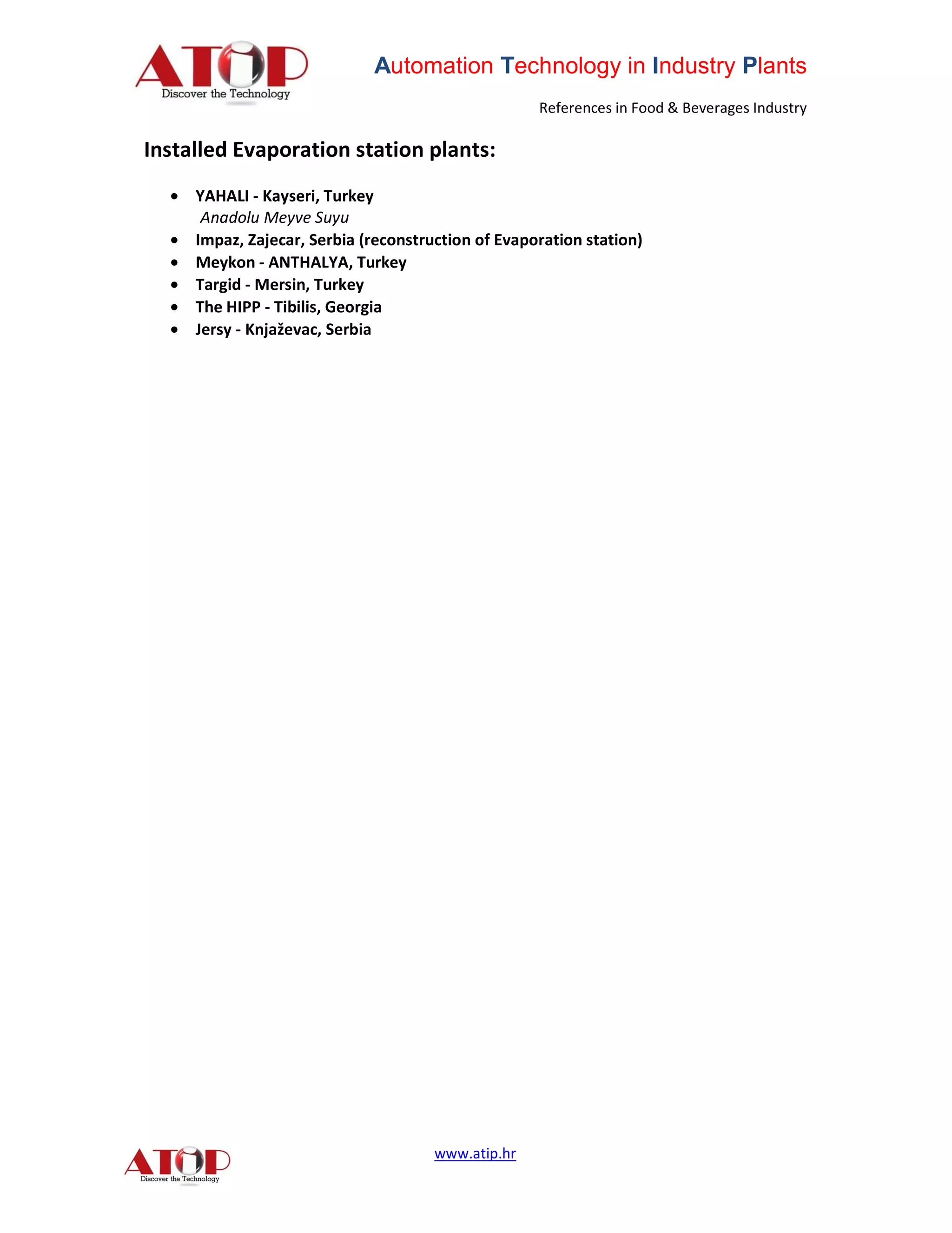 Automation Technology in Industry Plants
                                                   References in Food & Beverages Industry

Installed Evaporation station plants:
  • YAHALI - Kayseri, Turkey
     Anadolu Meyve Suyu
  • Impaz, Zajecar, Serbia (reconstruction of Evaporation station)
  • Meykon - ANTHALYA, Turkey
  • Targid - Mersin, Turkey
  • The HIPP - Tibilis, Georgia
  • Jersy - Knjaževac, Serbia




                                     www.atip.hr
 