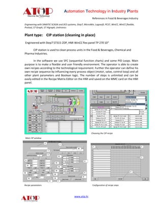 Automation Technology in Industry Plants
                                                               References in Food & Beverages Industry

Engineering with SIMATIC SCADA and DCS systems, Step7, MicroWin, Logosoft, PCS7, WinCC, WinCC flexible,
Protool, S7 Graph, S7 Higraph, Unitronics


Plant type: CIP station (cleaning in place)
Engineered with Step7 S7315-2DP, HMI WinCC flex panel TP 270 10“

      CIP station is used to clean process units in the Food & Beverages, Chemical and
Pharma Industries.

        In the software we use SFC (sequential function charts) and some PID Loops. Main
purpose is to make a flexible and user friendly environment. The operator is able to create
own recipes according to the technological requirement. Further the operator can define his
own recipe sequence by influencing every process object (motor, valve, control loop) and all
other plant parameters and Boolean logic. The number of steps is unlimited and can be
easily edited in the Recipe Matrix Editor on the HMI and saved on the MMC card on the HMI
panel.




                                                              Choosing the CIP recipe

Main CIP window




Recipe parameters                                              Configuration of recipe steps




                                              www.atip.hr
 