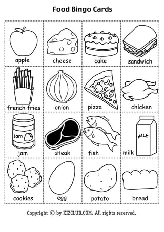Food Bingo Cards




   apple           cheese            cake           sandwich




french fries        onion         pizza              chicken



  Jam                                                      MILK


   jam              steak         fish            milk




  cookies            egg            potato            bread

        Copyright c by KIZCLUB.COM. All rights reserved.