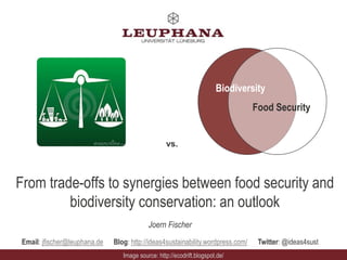 Biodiversity 
From trade-offs to synergies between food security and 
biodiversity conservation: an outlook 
Joern Fischer 
Email: jfischer@leuphana.de Blog: http://ideas4sustainability.wordpress.com/ Twitter: @ideas4sust 
Image source: http://ecodrift.blogspot.de/ 
Food Security 
vs. 
 