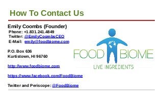 How To Contact Us
Emily Coombs (Founder)
Phone: +1.831.241.4849
Twitter: @EmilyCoombsCEO
E-Mail: emily@foodbiome.com
P.O. ...